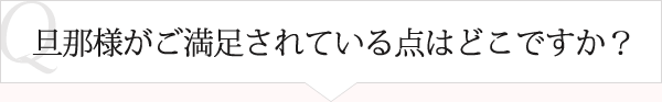 Ｑ：旦那様が満足されている点はどこですか？